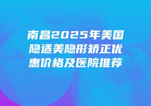 南昌2025年美国隐适美隐形矫正优惠价格及医院推荐