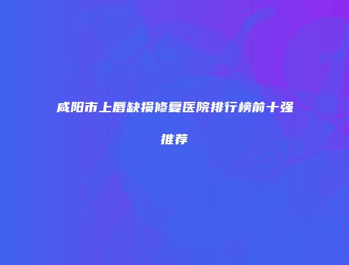 咸阳市上唇缺损修复医院排行榜前十强推荐
