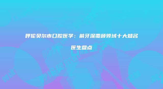 呼伦贝尔市口腔医学：前牙深覆颌领域十大知名医生盘点