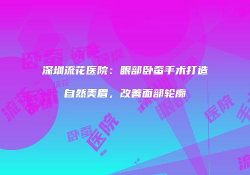 深圳流花医院：眼部卧蚕手术打造自然美眉，改善面部轮廓