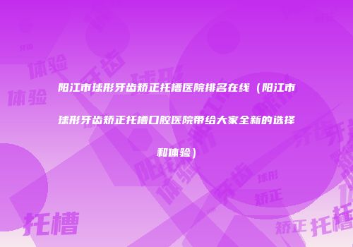 阳江市球形牙齿矫正托槽医院排名在线（阳江市球形牙齿矫正托槽口腔医院带给大家全新的选择和体验）