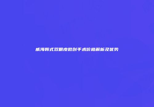 威海韩式双眼皮微创手术价格解析及优势