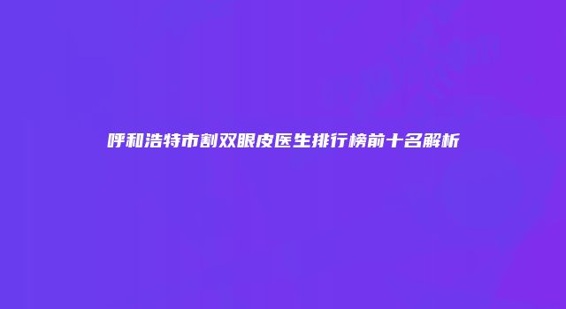 呼和浩特市割双眼皮医生排行榜前十名解析