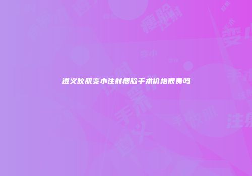 遵义咬肌变小注射瘦脸手术价格很贵吗