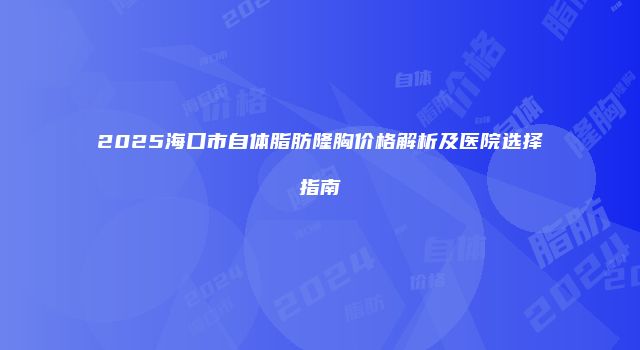 2025海口市自体脂肪隆胸价格解析及医院选择指南