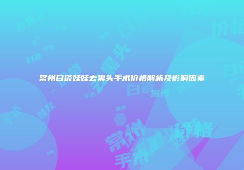 常州白瓷娃娃去黑头手术价格解析及影响因素