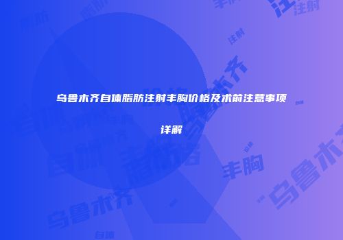 乌鲁木齐自体脂肪注射丰胸价格及术前注意事项详解