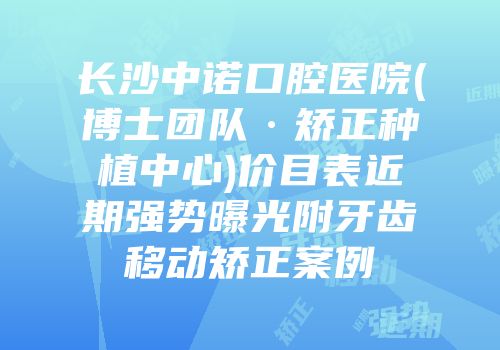 长沙中诺口腔医院(博士团队·矫正种植中心)价目表近期强势曝光附牙齿移动矫正案例