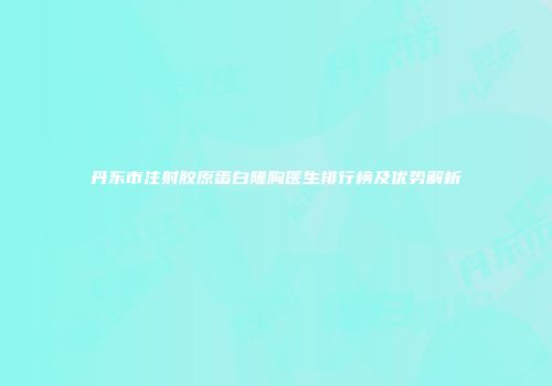 丹东市注射胶原蛋白隆胸医生排行榜及优势解析