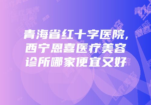 青海省红十字医院,西宁恩喜医疗美容诊所哪家便宜又好