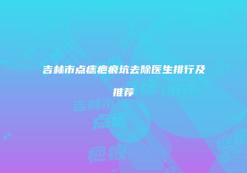 吉林市点痣疤痕坑去除医生排行及推荐