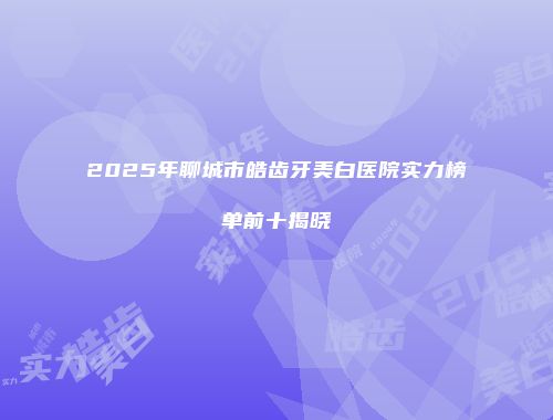 2025年聊城市皓齿牙美白医院实力榜单前十揭晓