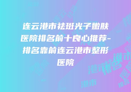 连云港市祛斑光子嫩肤医院排名前十良心推荐-排名靠前连云港市整形医院