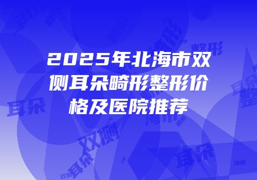 2025年北海市双侧耳朵畸形整形价格及医院推荐
