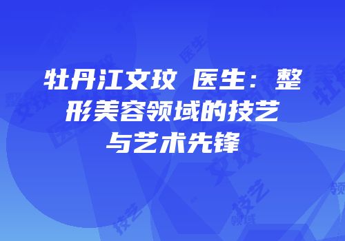 牡丹江文玟喆医生：整形美容领域的技艺与艺术先锋