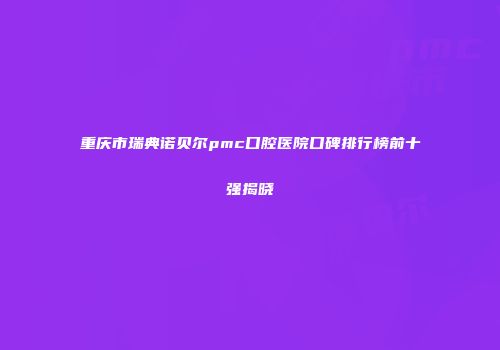 重庆市瑞典诺贝尔pmc口腔医院口碑排行榜前十强揭晓