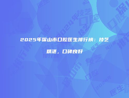 2025年保山市口腔医生排行榜：技艺精湛，口碑良好