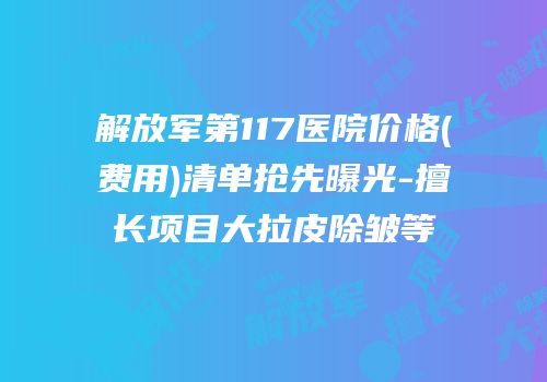 解放军第117医院价格(费用)清单抢先曝光-擅长项目大拉皮除皱等