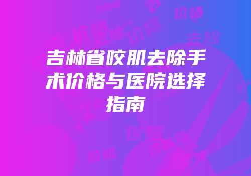 吉林省咬肌去除手术价格与医院选择指南
