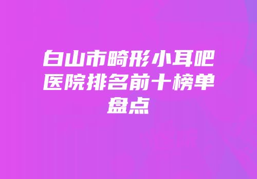 白山市畸形小耳吧医院排名前十榜单盘点