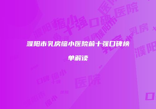 濮阳市乳房缩小医院前十强口碑榜单解读