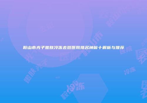 鞍山市光子嫩肤冷冻去斑医院排名榜前十解析与推荐