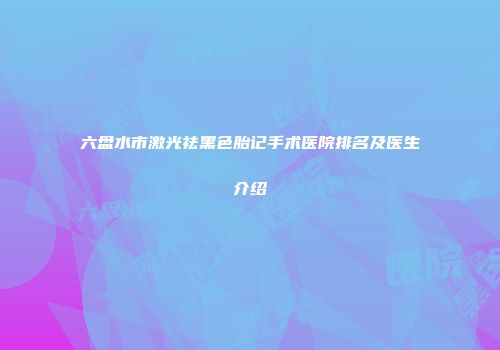 六盘水市激光祛黑色胎记手术医院排名及医生介绍