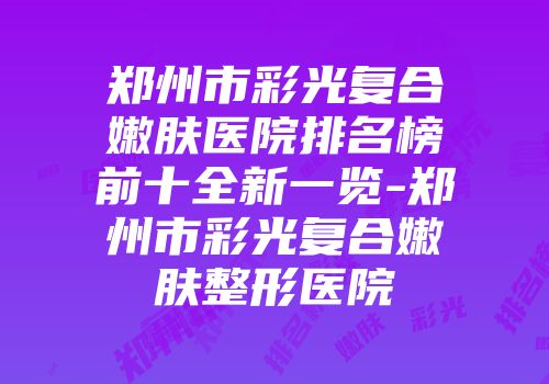 郑州市彩光复合嫩肤医院排名榜前十全新一览-郑州市彩光复合嫩肤整形医院