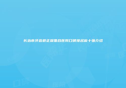 长治市牙齿矫正深覆合医院口碑排名前十强介绍