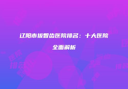 辽阳市拔智齿医院排名：十大医院全面解析