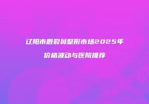 辽阳市唇裂鼻整形市场2025年价格波动与医院推荐