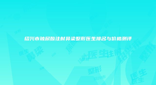绍兴市玻尿酸注射鼻梁整形医生排名与价格测评