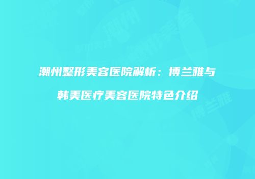 潮州整形美容医院解析：博兰雅与韩美医疗美容医院特色介绍