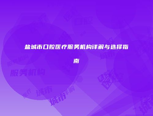 盐城市口腔医疗服务机构详解与选择指南