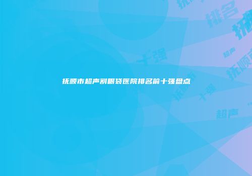 抚顺市超声割眼袋医院排名前十强盘点
