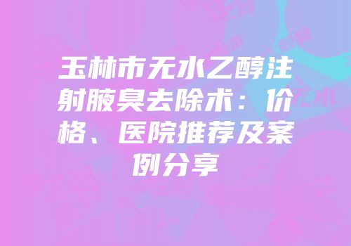 玉林市无水乙醇注射腋臭去除术：价格、医院推荐及案例分享