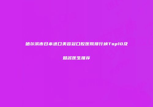 哈尔滨市日本进口美容冠口腔医院排行榜Top10及知名医生推荐