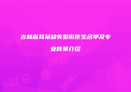 吉林省耳朵缺失整形医生名单及专业背景介绍