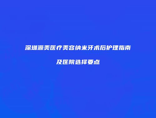 深圳源美医疗美容纳米牙术后护理指南及医院选择要点
