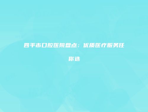 四平市口腔医院盘点：优质医疗服务任你选