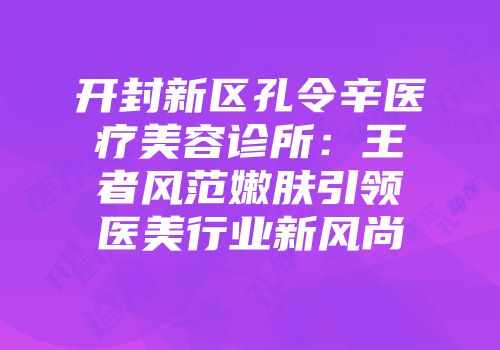 开封新区孔令辛医疗美容诊所：王者风范嫩肤引领医美行业新风尚