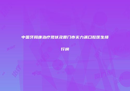 中国牙周康治疗现状及厦门市实力派口腔医生排行榜