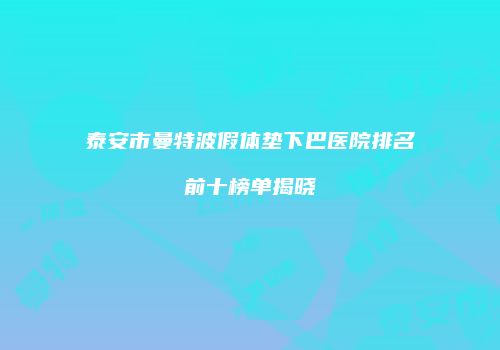 泰安市曼特波假体垫下巴医院排名前十榜单揭晓