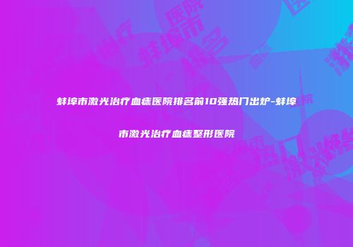 蚌埠市激光治疗血痣医院排名前10强热门出炉-蚌埠市激光治疗血痣整形医院
