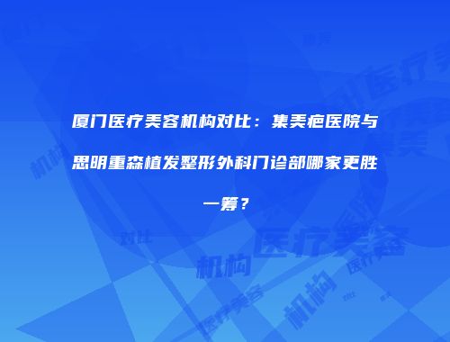 厦门医疗美容机构对比：集美疤医院与思明重森植发整形外科门诊部哪家更胜一筹？