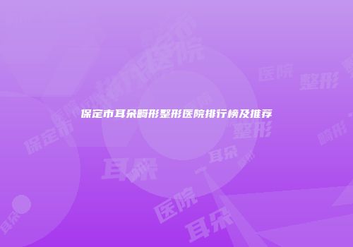 保定市耳朵畸形整形医院排行榜及推荐