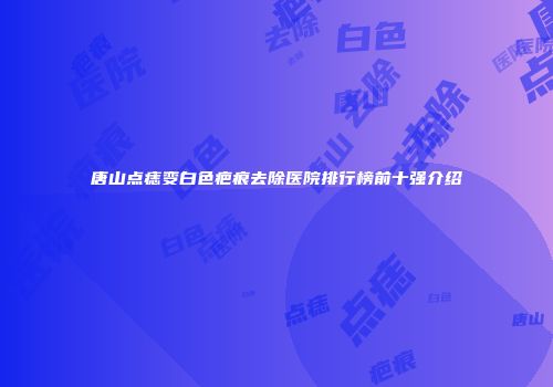 唐山点痣变白色疤痕去除医院排行榜前十强介绍