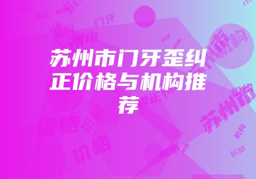 苏州市门牙歪纠正价格与机构推荐