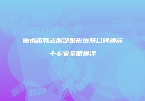 丽水市韩式眼部整形医院口碑榜前十专家全面横评