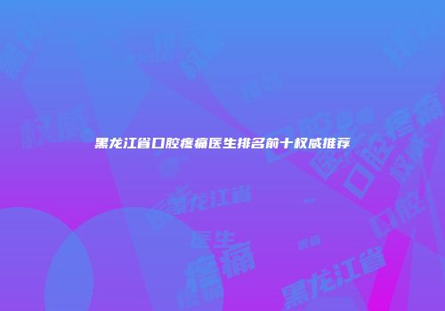 黑龙江省口腔疼痛医生排名前十权威推荐